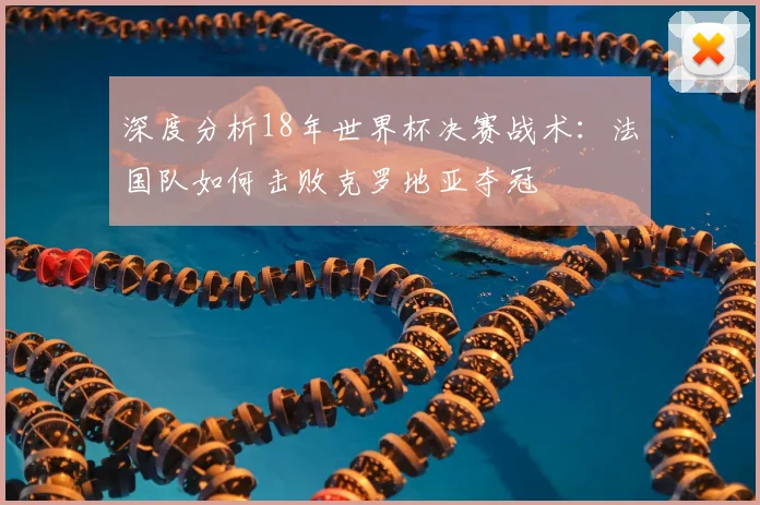 深度分析18年世界杯决赛战术：法国队如何击败克罗地亚夺冠