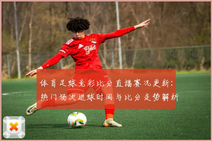 体育足球竞彩比分直播赛况更新：热门场次进球时间与比分走势解析