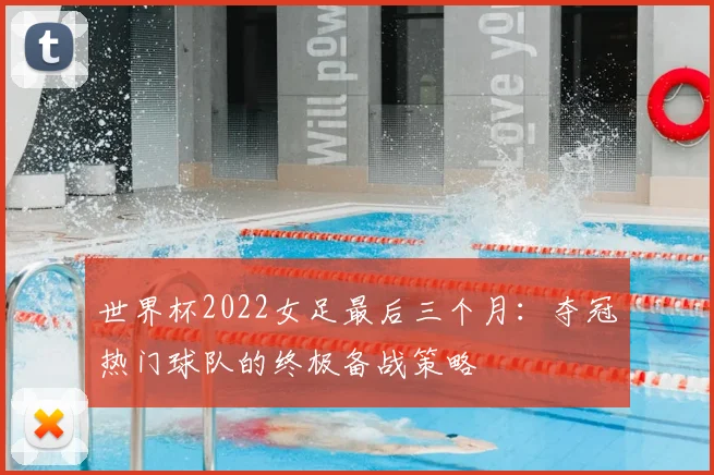 世界杯2022女足最后三个月：夺冠热门球队的终极备战策略
