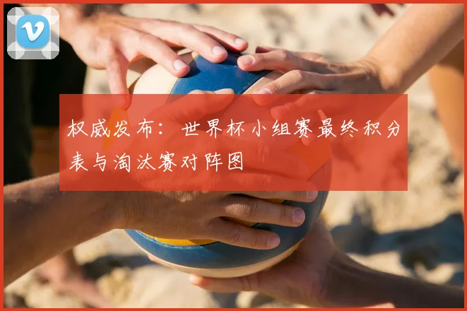 权威发布：世界杯小组赛最终积分表与淘汰赛对阵图