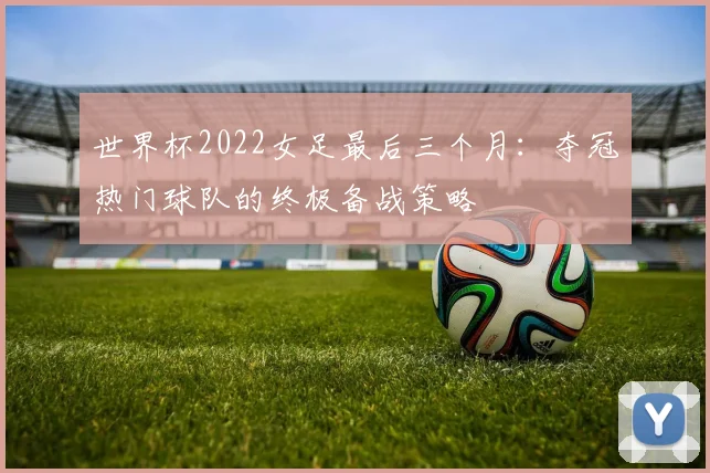 世界杯2022女足最后三个月：夺冠热门球队的终极备战策略