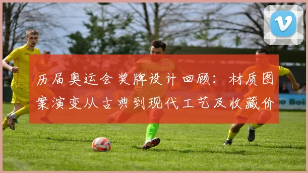 历届奥运会奖牌设计回顾：材质图案演变从古典到现代工艺及收藏价值影响