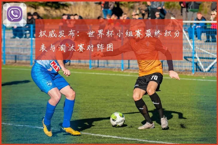 权威发布：世界杯小组赛最终积分表与淘汰赛对阵图