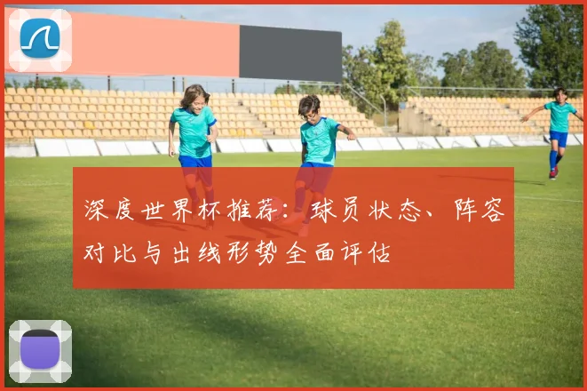 深度世界杯推荐：球员状态、阵容对比与出线形势全面评估