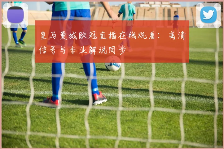 皇马曼城欧冠直播在线观看：高清信号与专业解说同步